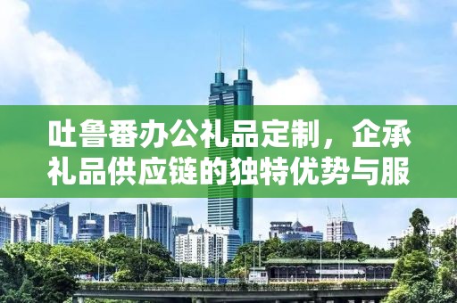 吐鲁番办公礼品定制，企承礼品供应链的独特优势与服务体验
